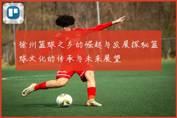 徐州篮球之乡的崛起与发展探秘篮球文化的传承与未来展望