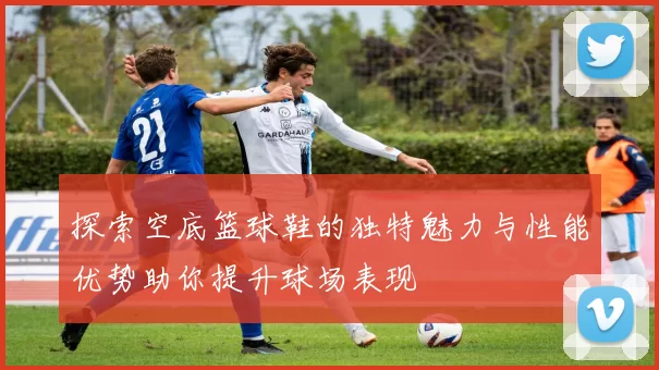 探索空底篮球鞋的独特魅力与性能优势助你提升球场表现