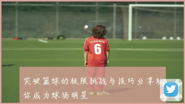 突破篮球的极限挑战与技巧分享助你成为球场明星