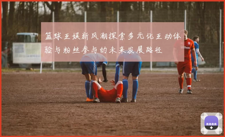 篮球互娱新风潮探索多元化互动体验与粉丝参与的未来发展路径