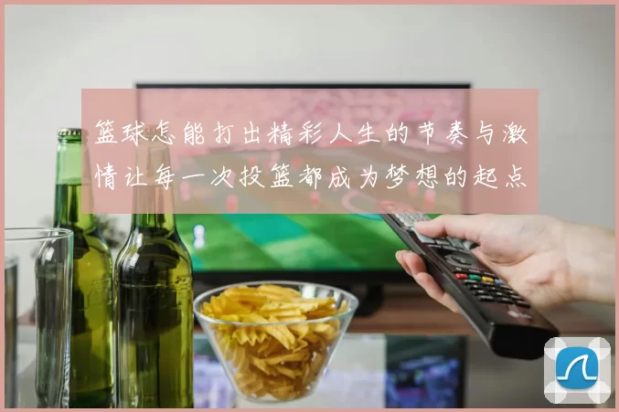 篮球怎能打出精彩人生的节奏与激情让每一次投篮都成为梦想的起点