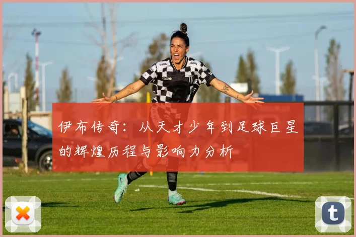 伊布传奇：从天才少年到足球巨星的辉煌历程与影响力分析
